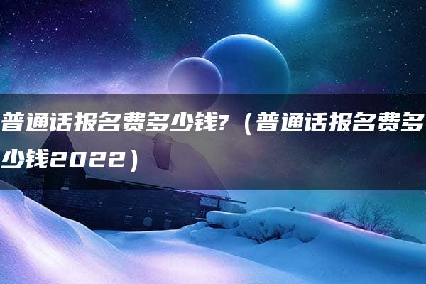 普通话报名费多少钱?（普通话报名费多少钱2022）