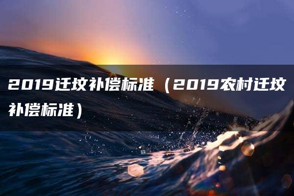 2019迁坟补偿标准（2019农村迁坟补偿标准）