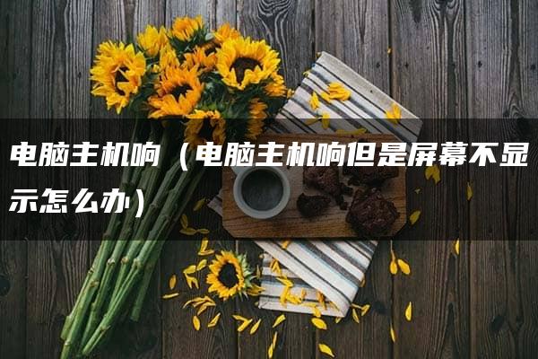 电脑主机响（电脑主机响但是屏幕不显示怎么办）