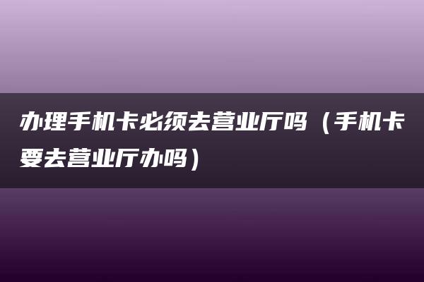 办理手机卡必须去营业厅吗（手机卡要去营业厅办吗）