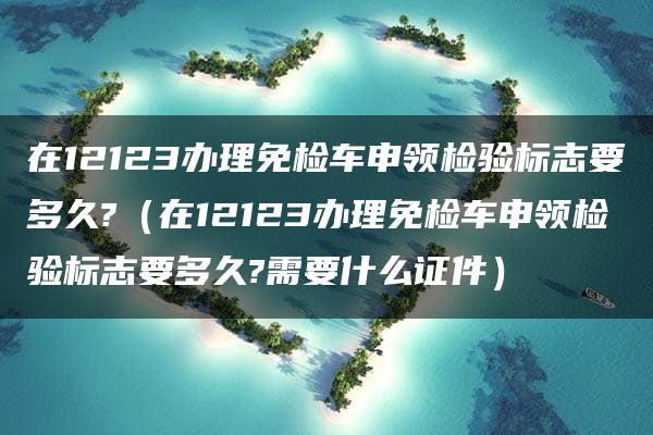 在12123办理免检车申领检验标志要多久?（在12123办理免检车申领检验标志要多久?需要什么证件）