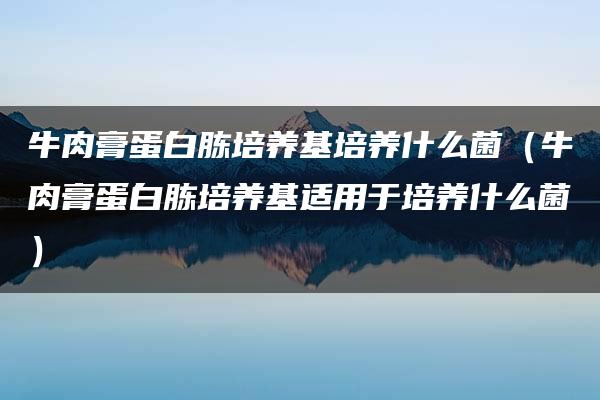 牛肉膏蛋白胨培养基培养什么菌（牛肉膏蛋白胨培养基适用于培养什么菌）