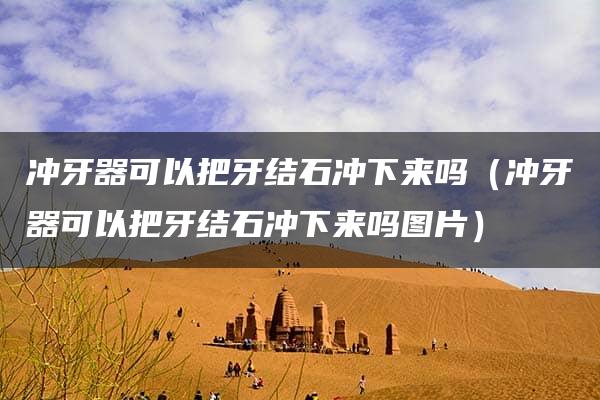 冲牙器可以把牙结石冲下来吗（冲牙器可以把牙结石冲下来吗图片）