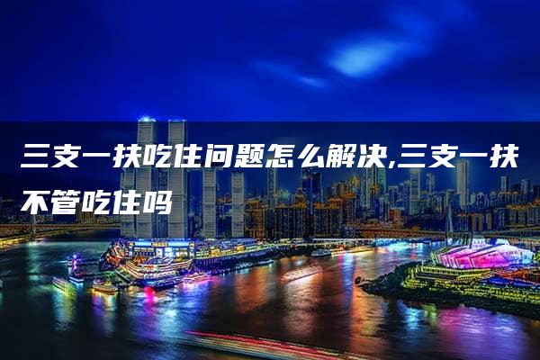 三支一扶吃住问题怎么解决,三支一扶不管吃住吗