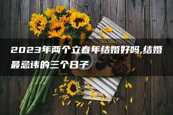 2023年两个立春年结婚好吗,结婚最忌讳的三个日子