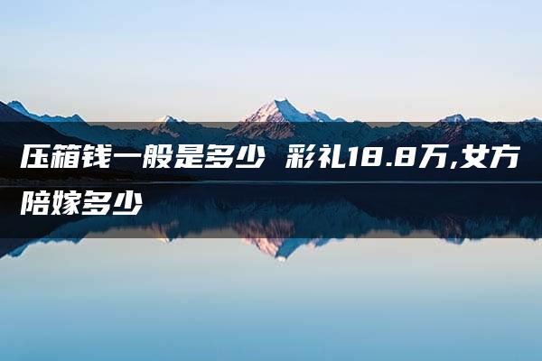 压箱钱一般是多少 彩礼18.8万,女方陪嫁多少