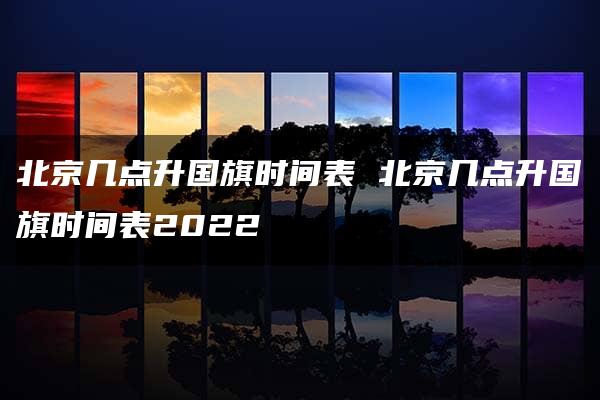 北京几点升国旗时间表 北京几点升国旗时间表2022