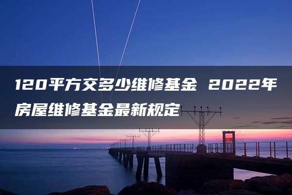 120平方交多少维修基金 2022年房屋维修基金最新规定