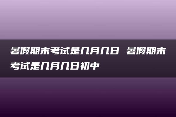 暑假期末考试是几月几日 暑假期末考试是几月几日初中