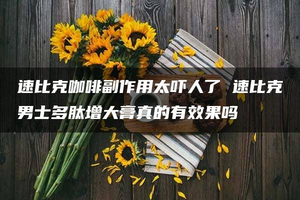 速比克咖啡副作用太吓人了 速比克男士多肽增大膏真的有效果吗