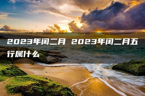 2023年闰二月 2023年闰二月五行属什么