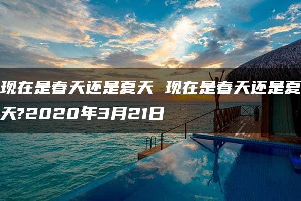 现在是春天还是夏天 现在是春天还是夏天?2020年3月21日