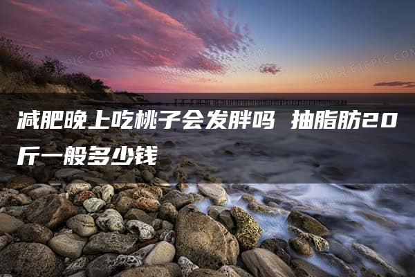 减肥晚上吃桃子会发胖吗 抽脂肪20斤一般多少钱