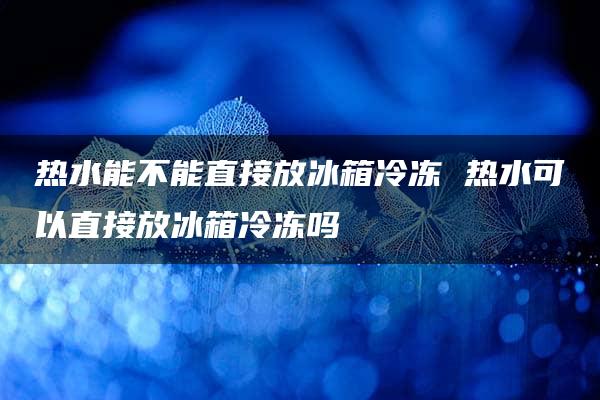 热水能不能直接放冰箱冷冻 热水可以直接放冰箱冷冻吗