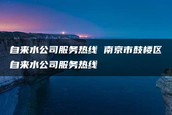 自来水公司服务热线 南京市鼓楼区自来水公司服务热线