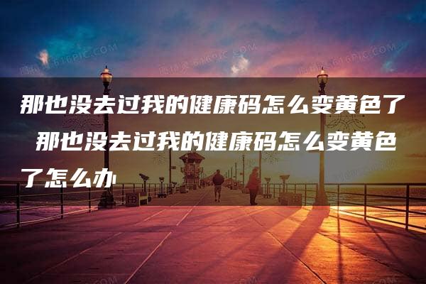 那也没去过我的健康码怎么变黄色了 那也没去过我的健康码怎么变黄色了怎么办