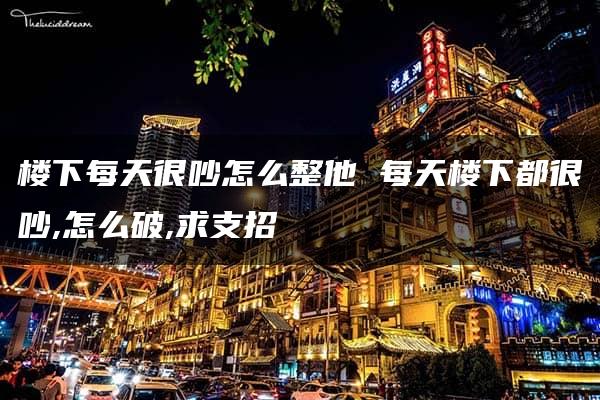 楼下每天很吵怎么整他 每天楼下都很吵,怎么破,求支招