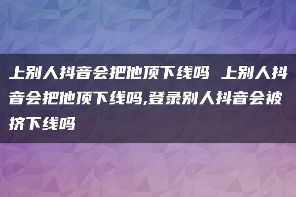 上别人抖音会把他顶下线吗 上别人抖音会把他顶下线吗,登录别人抖音会被挤下线吗