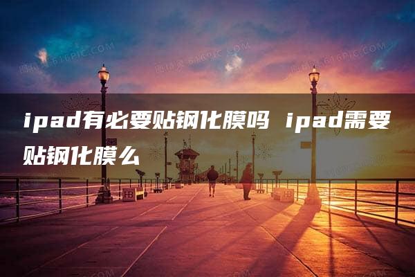 ipad有必要贴钢化膜吗 ipad需要贴钢化膜么