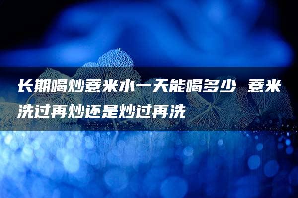 长期喝炒薏米水一天能喝多少 薏米洗过再炒还是炒过再洗