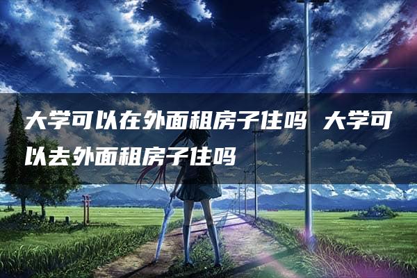 大学可以在外面租房子住吗 大学可以去外面租房子住吗