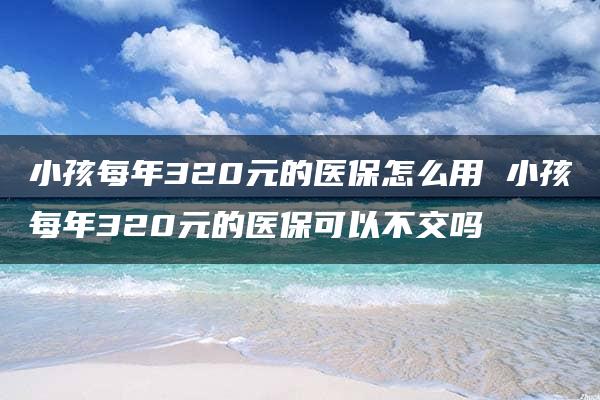 小孩每年320元的医保怎么用 小孩每年320元的医保可以不交吗