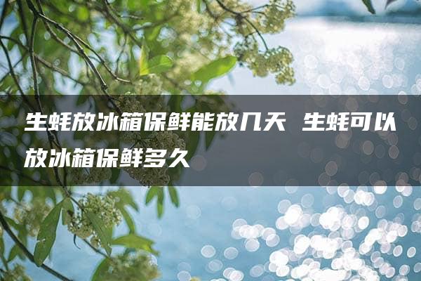 生蚝放冰箱保鲜能放几天 生蚝可以放冰箱保鲜多久