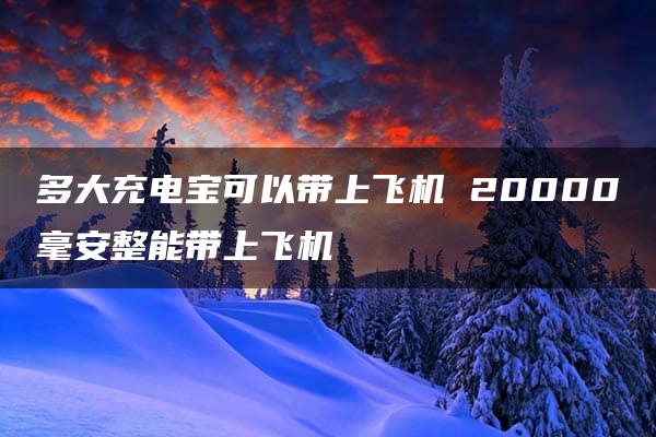 多大充电宝可以带上飞机 20000毫安整能带上飞机