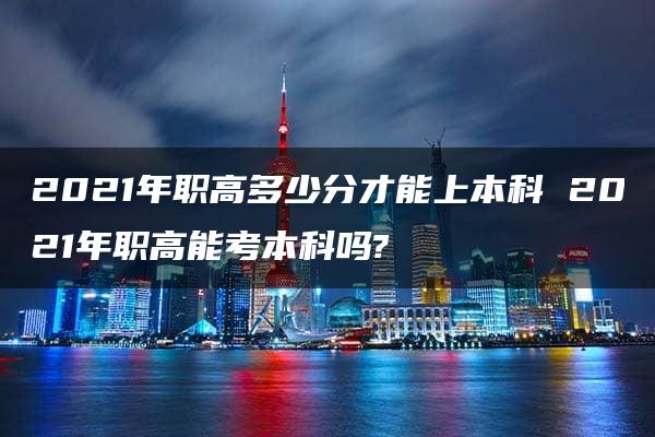 2021年职高多少分才能上本科 2021年职高能考本科吗?