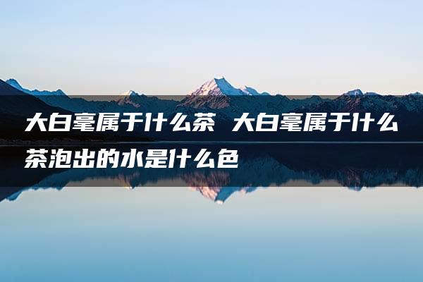 大白毫属于什么茶 大白毫属于什么茶泡出的水是什么色