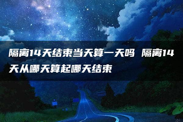 隔离14天结束当天算一天吗 隔离14天从哪天算起哪天结束