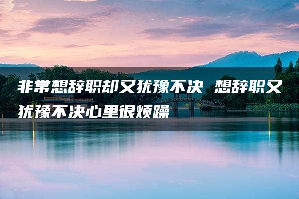 非常想辞职却又犹豫不决 想辞职又犹豫不决心里很烦躁