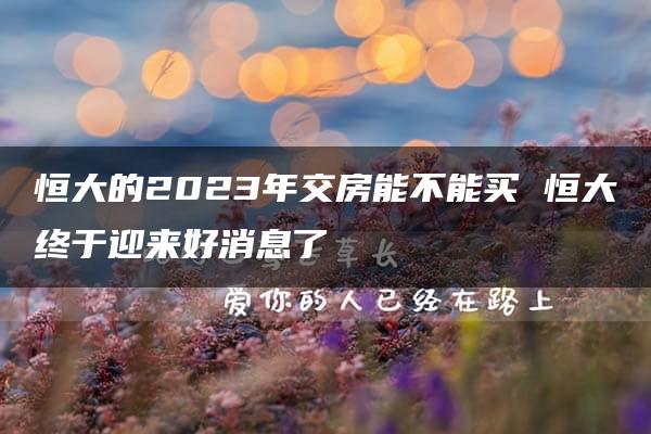 恒大的2023年交房能不能买 恒大终于迎来好消息了