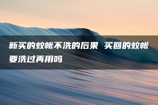 新买的蚊帐不洗的后果 买回的蚊帐要洗过再用吗