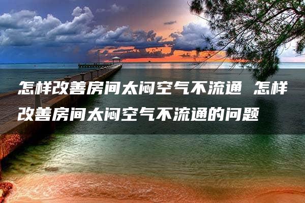 怎样改善房间太闷空气不流通 怎样改善房间太闷空气不流通的问题