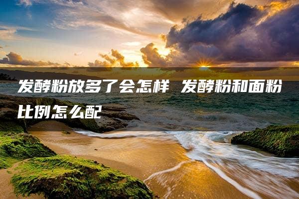 发酵粉放多了会怎样 发酵粉和面粉比例怎么配