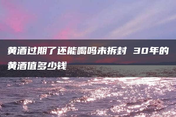 黄酒过期了还能喝吗未拆封 30年的黄酒值多少钱