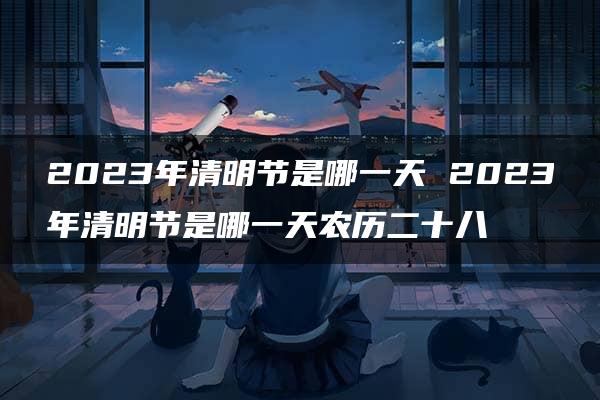 2023年清明节是哪一天 2023年清明节是哪一天农历二十八