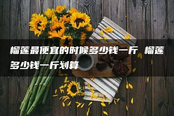 榴莲最便宜的时候多少钱一斤 榴莲多少钱一斤划算