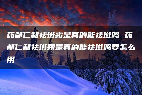 药都仁和祛斑霜是真的能祛斑吗 药都仁和祛斑霜是真的能祛斑吗要怎么用