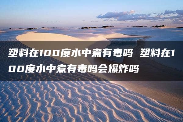 塑料在100度水中煮有毒吗 塑料在100度水中煮有毒吗会爆炸吗