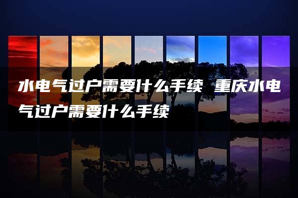 水电气过户需要什么手续 重庆水电气过户需要什么手续