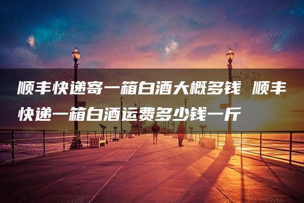 顺丰快递寄一箱白酒大概多钱 顺丰快递一箱白酒运费多少钱一斤