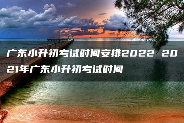 广东小升初考试时间安排2022 2021年广东小升初考试时间