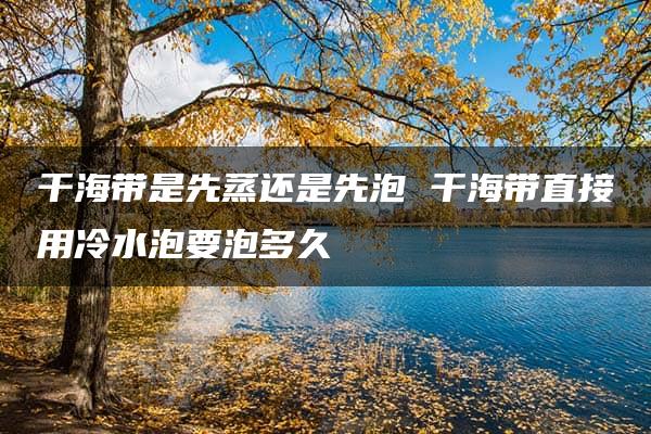 干海带是先蒸还是先泡 干海带直接用冷水泡要泡多久