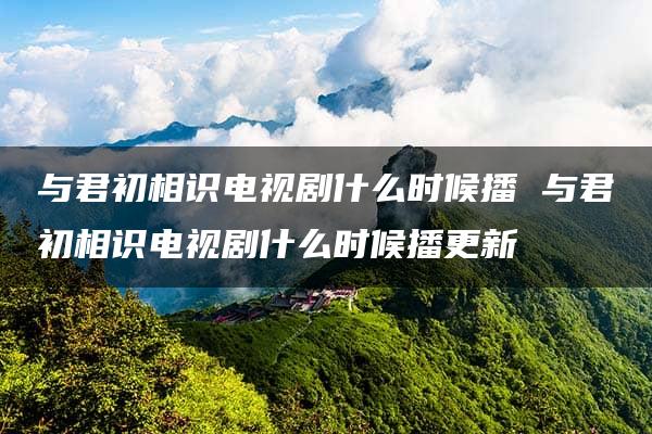 与君初相识电视剧什么时候播 与君初相识电视剧什么时候播更新