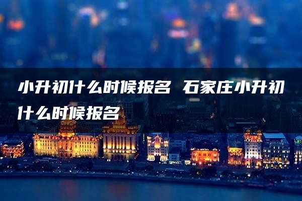 小升初什么时候报名 石家庄小升初什么时候报名