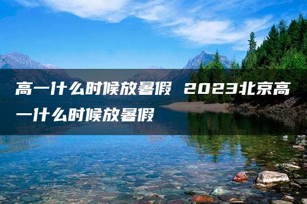 高一什么时候放暑假 2023北京高一什么时候放暑假