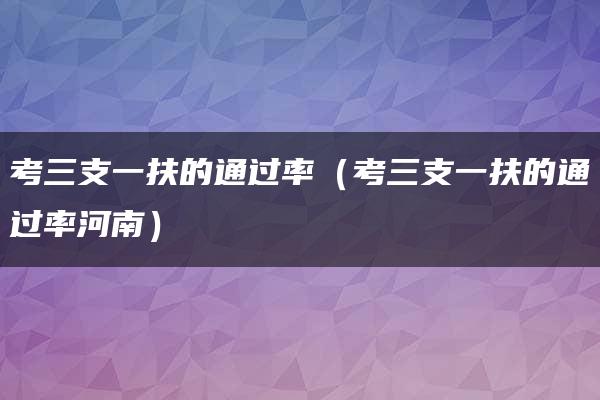 考三支一扶的通过率（考三支一扶的通过率河南）