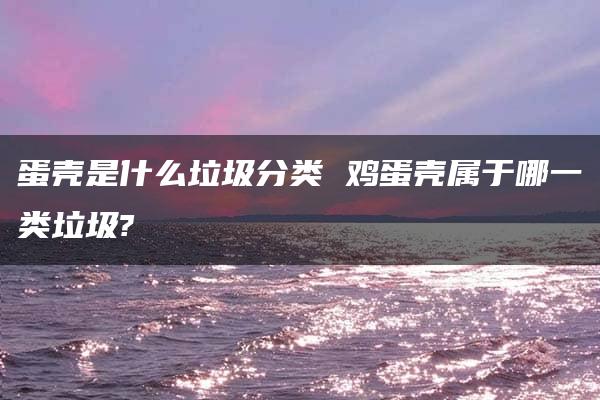 蛋壳是什么垃圾分类 鸡蛋壳属于哪一类垃圾?